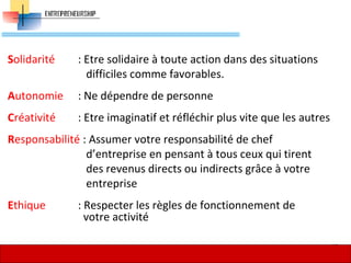 Solidarité : Etre solidaire à toute action dans des situations
difficiles comme favorables.
Autonomie : Ne dépendre de personne
Créativité : Etre imaginatif et réfléchir plus vite que les autres
Responsabilité : Assumer votre responsabilité de chef
d’entreprise en pensant à tous ceux qui tirent
des revenus directs ou indirects grâce à votre
entreprise
Ethique : Respecter les règles de fonctionnement de
votre activité
37
 