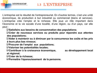 1.3
L’entreprise est le résultat de l’entrepreneuriat. En d’autres termes, c’est une unité 
économique,  de  production  à  but  industriel  ou  commercial  (biens  et  services). 
L’entreprise  crée  l’emploi  et  la  richesse.  Elle  joue  un  rôle  important  dans 
l’économie  et  la  vie  sociale  d’une  localité,  d’une  région,  ou  d’un  pays,  car  elle 
peut :
 Satisfaire aux besoins de consommation des populations;
 Créer de nouveaux services ou produits pour répondre aux attentes
des populations;
 Aider à maintenir ou à diminuer par la concurrence les coûts et les prix
à leurs plus bas niveaux;
 Procurer de l’emploi aux populations;
 Valoriser les potentialités locales;
 Contribuer à la croissance économique, au développement local
et régional;
 Créer de la richesse;
 Permettre l’épanouissement de la personne.
L’ENTREPRISE
38
 