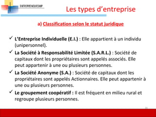 Les types d’entreprise
a) Classification selon le statut juridique
 L’Entreprise Individuelle (E.I.) : Elle appartient à un individu
(unipersonnel).
 La Société à Responsabilité Limitée (S.A.R.L.) : Société de
capitaux dont les propriétaires sont appelés associés. Elle
peut appartenir à une ou plusieurs personnes.
 La Société Anonyme (S.A.) : Société de capitaux dont les
propriétaires sont appelés Actionnaires. Elle peut appartenir à
une ou plusieurs personnes.
 Le groupement coopératif : Il est fréquent en milieu rural et
regroupe plusieurs personnes.
39
 
