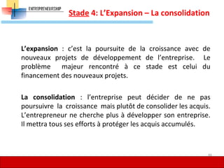 Stade 4: L’Expansion – La consolidation
L’expansion : c’est la poursuite de la croissance avec de
nouveaux projets de développement de l’entreprise. Le
problème majeur rencontré à ce stade est celui du
financement des nouveaux projets.
La consolidation : l’entreprise peut décider de ne pas
poursuivre la croissance mais plutôt de consolider les acquis.
L’entrepreneur ne cherche plus à développer son entreprise.
Il mettra tous ses efforts à protéger les acquis accumulés.
46
 