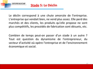 Stade 5: Le Déclin
Le déclin correspond à une chute amorcée de l’entreprise.
L’entreprise qui vendait bien, ne vend plus assez. Elle perd des
marchés et des clients, les produits qu’elle propose ne sont
plus compétitifs, les procédés de fabrication sont désuets, etc.
Combien de temps peut-on passer d’un stade à un autre ?
Tout est question du dynamisme de l’entrepreneur, du
secteur d’activité où opère l’entreprise et de l’environnement
économique et social.
47
 