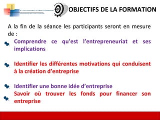 5
OBJECTIFS DE LA FORMATION
A la fin de la séance les participants seront en mesure
de :
Comprendre ce qu’est l’entrepreneuriat et ses
implications
Identifier les différentes motivations qui conduisent
à la création d’entreprise
Identifier une bonne idée d’entreprise
Savoir où trouver les fonds pour financer son
entreprise
 