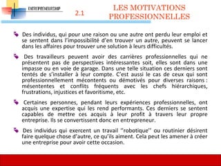 2.1
 Des individus, qui pour une raison ou une autre ont perdu leur emploi et
se sentent dans l’impossibilité d’en trouver un autre, peuvent se lancer
dans les affaires pour trouver une solution à leurs difficultés.
 Des travailleurs peuvent avoir des carrières professionnelles qui ne
présentent pas de perspectives intéressantes soit, elles sont dans une
impasse ou en voie de garage. Dans une telle situation ces derniers sont
tentés de s’installer à leur compte. C’est aussi le cas de ceux qui sont
professionnellement mécontents ou démotivés pour diverses raisons :
mésententes et conflits fréquents avec les chefs hiérarchiques,
frustrations, injustices et favoritisme, etc.
 Certaines personnes, pendant leurs expériences professionnelles, ont
acquis une expertise qui les rend performants. Ces derniers se sentent
capables de mettre ces acquis à leur profit à travers leur propre
entreprise. Ils se convertissent donc en entrepreneur.
 Des individus qui exercent un travail ‘’robotique’’ ou routinier désirent
faire quelque chose d’autre, ce qu’ils aiment. Cela peut les amener à créer
une entreprise pour avoir cette occasion.
LES MOTIVATIONS
PROFESSIONNELLES
52
 