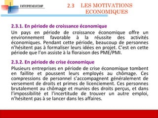 2.3
2.3.1. En période de croissance économique
Un pays en période de croissance économique offre un
environnement favorable à la réussite des activités
économiques. Pendant cette période, beaucoup de personnes
n’hésitent pas à formaliser leurs idées en projet. C’est en cette
période que l’on assiste à la floraison des PME/PMI.
2.3.2. En période de crise économique
Plusieurs entreprises en période de crise économique tombent
en faillite et poussent leurs employés au chômage. Ces
compressions de personnel s’accompagnent généralement de
versement de droits et primes de licenciement. Ces personnes
brutalement au chômage et munies des droits perçus, et dans
l’impossibilité et l’incertitude de trouver un autre emploi,
n’hésitent pas à se lancer dans les affaires.
LES MOTIVATIONS
ECONOMIQUES
54
 
