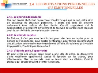 2.4
2.4.1. Le désir d’indépendance
Etre son propre chef et ne pas recevoir d’ordre de qui que ce soit, est le rêve
de beaucoup de créateurs potentiels. Il existe des gens qui désirent
ardemment être maîtres de leur destin. Ceux-là supportent mal la
subordination et acceptent difficilement de recevoir des ordres sans toujours
avoir la possibilité de donner leur point de vue.
2.4.2. Le désir de paraître
En Afrique, il n’est pas rare de voir des gens créer leur entreprise pour se
donner de l’importance, pour épater l’entourage, pour frimer en camouflant
une situation personnelle momentanément difficile. Ils oublient qu’à vouloir
trop paraître, l’on finit par disparaître !
2.4.3. L’idée de génie, l’opportunité
On peut créer une affaire parce qu’on a une idée de génie. La découverte
d’une excellente opportunité jusque là ignorée par les autres, peut
effectivement être un prétexte pour se lancer dans les affaires. C’est le
créneau qui pousse souvent à tenter l’aventure.
LES MOTIVATIONS PERSONNELLES
OU EMOTIONNELLES
55
 