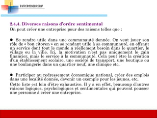 2.4.4. Diverses raisons d’ordre sentimental
On peut créer une entreprise pour des raisons telles que :
 Se rendre utile dans une communauté donnée. On veut jouer son
rôle de « bon citoyen » en se rendant utile à sa communauté, en offrant
un service dont tout le monde a réellement besoin dans le quartier, le
village ou la ville. Ici, la motivation n’est pas uniquement le gain
financier, mais le service à la communauté. Cela peut être la création
d’un établissement scolaire, une société de transport, une boutique ou
une boulangerie dans un quartier neuf, une clinique etc.
 Participer au redressement économique national, créer des emplois
dans une localité donnée, devenir un exemple pour les jeunes, etc.
Cette liste est loin d’être exhaustive. Il y a en effet, beaucoup d’autres
raisons logiques, psychologiques et sentimentales qui peuvent pousser
une personne à créer une entreprise.
56
 
