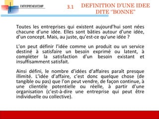 3.1
Toutes les entreprises qui existent aujourd’hui sont nées
chacune d’une idée. Elles sont bâties autour d’une idée,
d’un concept. Mais, au juste, qu’est-ce qu’une idée ?
L’on peut définir l’idée comme un produit ou un service
destiné à satisfaire un besoin exprimé ou latent, à
compléter la satisfaction d’un besoin existant et
insuffisamment satisfait.
Ainsi défini, le nombre d’idées d’affaires paraît presque
illimité. L’idée d’affaire, c’est donc quelque chose (de
tangible ou pas) que l’on peut vendre, de façon continue, à
une clientèle potentielle ou réelle, à partir d’une
organisation (c’est-à-dire une entreprise qui peut être
individuelle ou collective).
DEFINITION D’UNE IDEE
DITE ‘’BONNE’’
59
 