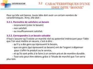 3.2
Pour qu’elle soit bonne, toute idée doit avoir un certain nombre de
caractéristiques. Ainsi, elle doit :
3.2.1. Permettre de satisfaire un besoin
- inconscient (créer le besoin)
- non satisfait
- ou insuffisamment satisfait.
3.2.2. Correspondre à un besoin solvable
Il faut s’assurer qu’il existe un marché réel ou potentiel intéressant pour l’idée
que l’on veut mettre en œuvre, c'est-à-dire :
- qu’il y a des gens qui éprouvent le besoin,
- que ces gens (qui éprouvent ce besoin) ont de l’argent à dépenser
pour s’offrir le produit ou le service,
- et qu’ils sont prêts à le faire à un certain prix et de manière durable.
- Tout cela peut être obtenu grâce à l’étude de marché que l’on verra
plus loin.
CARACTERISTIQUES D’UNE
IDEE DITE ‘’BONNE’’
60
 