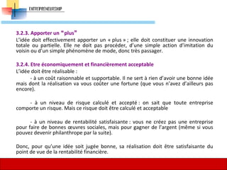 3.2.3. Apporter un plus
L’idée doit effectivement apporter un « plus » ; elle doit constituer une innovation
totale ou partielle. Elle ne doit pas procéder, d’une simple action d’imitation du
voisin ou d’un simple phénomène de mode, donc très passager.
3.2.4. Etre économiquement et financièrement acceptable
L’idée doit être réalisable :
- à un coût raisonnable et supportable. Il ne sert à rien d’avoir une bonne idée
mais dont la réalisation va vous coûter une fortune (que vous n’avez d’ailleurs pas
encore).
- à un niveau de risque calculé et accepté : on sait que toute entreprise
comporte un risque. Mais ce risque doit être calculé et acceptable
- à un niveau de rentabilité satisfaisante : vous ne créez pas une entreprise
pour faire de bonnes œuvres sociales, mais pour gagner de l’argent (même si vous
pouvez devenir philanthrope par la suite).
Donc, pour qu’une idée soit jugée bonne, sa réalisation doit être satisfaisante du
point de vue de la rentabilité financière.
61
 
