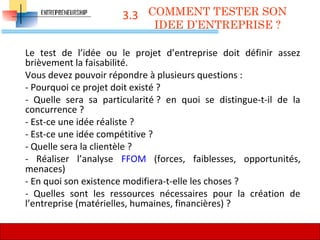3.3
Le test de l’idée ou le projet d’entreprise doit définir assez
brièvement la faisabilité.
Vous devez pouvoir répondre à plusieurs questions :
- Pourquoi ce projet doit existé ?
- Quelle sera sa particularité ? en quoi se distingue-t-il de la
concurrence ?
- Est-ce une idée réaliste ?
- Est-ce une idée compétitive ?
- Quelle sera la clientèle ?
- Réaliser l’analyse FFOM (forces, faiblesses, opportunités,
menaces)
- En quoi son existence modifiera-t-elle les choses ?
- Quelles sont les ressources nécessaires pour la création de
l’entreprise (matérielles, humaines, financières) ?
COMMENT TESTER SON
IDEE D’ENTREPRISE ?
62
 