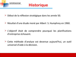 Historique
 Début de la réflexion stratégique dans les année 50.
 Résultat d’une étude mené par Albert S. Humphrey en 1960.
 L’objectif était de comprendre pourquoi les planifications
d’entreprise échouent.
 Cette méthode d’analyse est devenue aujourd’hui, un outil
universel d’aide à la décision.
65
 