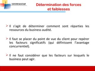 Détermination des forces
et faiblesses
 Il s’agit de déterminer comment sont réparties les
ressources du business audité.
 Il faut se placer du point de vue du client pour repérer
les facteurs significatifs (qui définissent l’avantage
concurrentiel).
 Il ne faut considérer que les facteurs sur lesquels le
business peut agir.
70
 