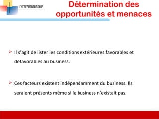 Détermination des
opportunités et menaces
 Il s’agit de lister les conditions extérieures favorables et
défavorables au business.
 Ces facteurs existent indépendamment du business. Ils
seraient présents même si le business n’existait pas.
71
 
