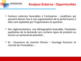Analyse Externe : Opportunités
 Facteurs externes favorables à l’entreprise : conditions qui
peuvent donner lieu à une augmentation de la performance si
elles sont exploitée par l’organisation en question.
 Des règlementations, une démographie favorable, l’évolution
qualitative de la demande vers certains types de produits ou
encore un partenariat potentiel…
 Ex : Ouverture du marché Chinois – Courtage financier et
marché de l’immobilier…
73
 