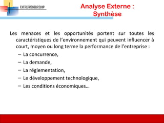 Analyse Externe :
Synthèse
Les menaces et les opportunités portent sur toutes les
caractéristiques de l’environnement qui peuvent influencer à
court, moyen ou long terme la performance de l’entreprise :
– La concurrence,
– La demande,
– La réglementation,
– Le développement technologique,
– Les conditions économiques…
74
 
