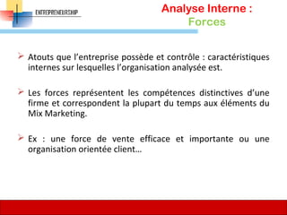 Analyse Interne :
Forces
 Atouts que l’entreprise possède et contrôle : caractéristiques
internes sur lesquelles l’organisation analysée est.
 Les forces représentent les compétences distinctives d’une
firme et correspondent la plupart du temps aux éléments du
Mix Marketing.
 Ex : une force de vente efficace et importante ou une
organisation orientée client…
76
 