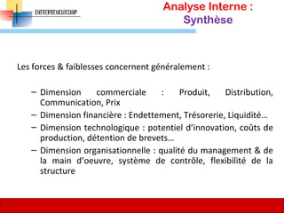 Analyse Interne :
Synthèse
Les forces & faiblesses concernent généralement :
– Dimension commerciale : Produit, Distribution,
Communication, Prix
– Dimension financière : Endettement, Trésorerie, Liquidité…
– Dimension technologique : potentiel d’innovation, coûts de
production, détention de brevets…
– Dimension organisationnelle : qualité du management & de
la main d’oeuvre, système de contrôle, flexibilité de la
structure
78
 