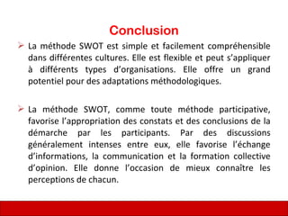 Conclusion
 La méthode SWOT est simple et facilement compréhensible
dans différentes cultures. Elle est flexible et peut s’appliquer
à différents types d’organisations. Elle offre un grand
potentiel pour des adaptations méthodologiques.
 La méthode SWOT, comme toute méthode participative,
favorise l’appropriation des constats et des conclusions de la
démarche par les participants. Par des discussions
généralement intenses entre eux, elle favorise l’échange
d’informations, la communication et la formation collective
d’opinion. Elle donne l’occasion de mieux connaître les
perceptions de chacun.
81
 