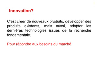 Innovation?
C’est créer de nouveaux produits, développer des
produits existants, mais aussi, adopter les
dernières technologies issues de la recherche
fondamentale.
Pour répondre aux besoins du marché
 