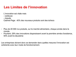 Les Limites de l’innovation
L’innovation est vitale mais
- coûteuse
- risquée
Cabinet Page : 40% des nouveaux produits sont des échecs
- Plus de 20 000 nvx produits, sur le marché alimentaire, chaque année dans le
monde.
- Pourtant, 29% des innovations disparaissent avant la première année d’existence,
50% avant la deuxième
Les entreprises doivent donc se demander dans quelles mesures l’innovation est
cohérente avec leur mode de fonctionnement.
 