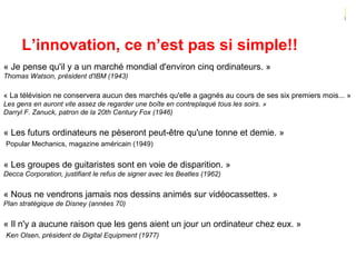 L’innovation, ce n’est pas si simple!!
« Je pense qu'il y a un marché mondial d'environ cinq ordinateurs. »
Thomas Watson, président d'IBM (1943)
« La télévision ne conservera aucun des marchés qu'elle a gagnés au cours de ses six premiers mois... »
Les gens en auront vite assez de regarder une boîte en contreplaqué tous les soirs. »
Darryl F. Zanuck, patron de la 20th Century Fox (1946)
« Les futurs ordinateurs ne pèseront peut-être qu'une tonne et demie. »
Popular Mechanics, magazine américain (1949)
« Les groupes de guitaristes sont en voie de disparition. »
Decca Corporation, justifiant le refus de signer avec les Beatles (1962)
« Nous ne vendrons jamais nos dessins animés sur vidéocassettes. »
Plan stratégique de Disney (années 70)
« Il n'y a aucune raison que les gens aient un jour un ordinateur chez eux. »
Ken Olsen, président de Digital Equipment (1977)
 