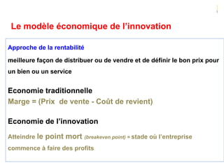 99
Approche de la rentabilité
meilleure façon de distribuer ou de vendre et de définir le bon prix pour
un bien ou un service
Economie traditionnelle
Marge = (Prix de vente - Coût de revient)
Economie de l’innovation
Atteindre le point mort (breakeven point) = stade où l’entreprise
commence à faire des profits
Le modèle économique de l’innovation
 