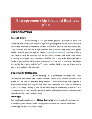 Entrepreneurship idea and Business 
plan 
INTRODUCTION 
Project Brief: 
Dairy farming is an agro-based project. Buffaloes & cows are 
raised for milk production purpose. High milk yielding animals are purchased from 
the animal markets or breeders located in Sahiwal, Multan and Faisalabad etc. 
Dairy animals are fed on a high protein diet (concentrate) along with green 
fodder. Animals give milk twice a day i.e. morning and evening. The milk is sold at 
the farm or may be directly sold in the urban market. The milk price varies 
according to its quality and the season. Buffalo milk is sold at Rs 55-65 per liter at 
the farm gate and Rs 65-70 in the urban market. Cow milk is sold at Rs 45-50 per 
liter at the farm gate and Rs 5o-55 urban market. Milk prices are lower in the 
winter and higher in the summer. 
Opportunity Rationale: 
Dairy farming is a profitable business for small 
landholders. More than 70% farmers hold less than 5 acres of land. Fodder can be 
grown on this land to feed the dairy animals. Land is cultivated and irrigated at 
appropriate times and inputs like seed and fertilizer are used to maximize 
production. Dairy farming is one of the best ways to effectively utilize land and 
human resource. Land used for growing fodder yields higher returns as compared 
to land used for traditional cropping. 
Ideology: 
Our ideology is developed as Dairy Farming consist on (milking cows) one 
of the best generation of cows through across the world (freisan ,cholistani 
,sahiwal,jersey and Australian cross). 
 