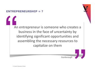 ENTREPRENEURSHIP = ?




     An entrepreneur is someone who creates a
        business in the face of uncertainty by
      identifying significant opportunities and
       assembling the necessary resources to
                  capitalize on them

                                  Scarborough



   © Vlerick Business School
 