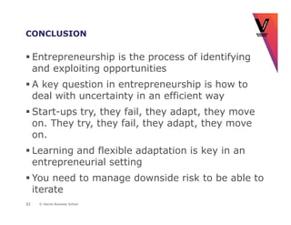 CONCLUSION

     Entrepreneurship is the process of identifying
     and exploiting opportunities
     A key question in entrepreneurship is how to
     deal with uncertainty in an efficient way
     Start-ups try, they fail, they adapt, they move
     on. They try, they fail, they adapt, they move
     on.
     Learning and flexible adaptation is key in an
     entrepreneurial setting
     You need to manage downside risk to be able to
     iterate
32    © Vlerick Business School
 