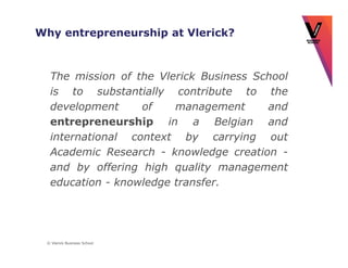Why entrepreneurship at Vlerick?



  The mission of the Vlerick Business School
  is to substantially contribute to the
  development     of    management      and
  entrepreneurship in a Belgian and
  international context by carrying out
  Academic Research - knowledge creation -
  and by offering high quality management
  education - knowledge transfer.




 © Vlerick Business School
 