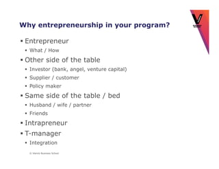 Why entrepreneurship in your program?

 Entrepreneur
  What / How

 Other side of the table
  Investor (bank, angel, venture capital)
  Supplier / customer
  Policy maker

 Same side of the table / bed
  Husband / wife / partner
  Friends

 Intrapreneur
 T-manager
  Integration
  © Vlerick Business School
 