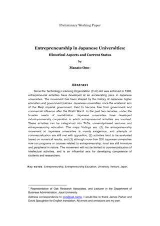 Preliminary Working Paper




      Entrepreneurship in Japanese Universities:
                    Historical Aspects and Current Status

                                              by

                                      Masato Ono




                                        Abstract
     Since the Technology Licensing Organization (TLO) Act was enforced in 1998,
entrepreneurial activities have developed at an accelerating pace in Japanese
universities. The movement has been shaped by the history of Japanese higher
education and government policies. Japanese universities, once the academic arm
of the Meiji imperial government, tried to become free from government and
commercial influence after the World War II. In the past two decades, under the
broader     needs     of   revitalization,   Japanese     universities    have    developed
industry-university cooperation in which entrepreneurial activities are involved.
These activities can be categorized into TLOs, university-based ventures and
entrepreneurship education. The major findings are: (1) the entrepreneurship
movement at Japanese universities is mainly exogenous, and attempts at
commercialization are still met with opposition; (2) activities tend to be evaluated
based on numerical results; and (3) although more than 200 Japanese universities
now run programs or courses related to entrepreneurship, most are still immature
and peripheral in nature. The movement will not be limited to commercialization of
intellectual activities, and is an influential axis for developing competence of
students and researchers.



K e y w o r d s : Entrepreneurship, Entrepreneurship Education, University, Venture, Japan.





 Representative of Oak Research Associates, and Lecturer in the Department of
Business Administration, Josai University.
Address correspondence to ono@oak.name. I would like to thank James Parker and
David Spaughton for English translation. All errors and omissions are my own.



                                                   0
 