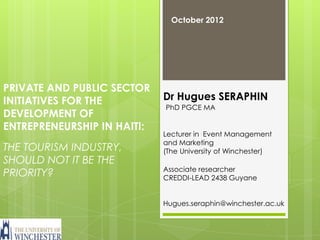 October 2012




PRIVATE AND PUBLIC SECTOR
INITIATIVES FOR THE          Dr Hugues SERAPHIN
                             PhD PGCE MA
DEVELOPMENT OF
ENTREPRENEURSHIP IN HAITI:
                             Lecturer in Event Management
                             and Marketing
THE TOURISM INDUSTRY,        (The University of Winchester)
SHOULD NOT IT BE THE
                             Associate researcher
PRIORITY?                    CREDDI-LEAD 2438 Guyane


                             Hugues.seraphin@winchester.ac.uk
 