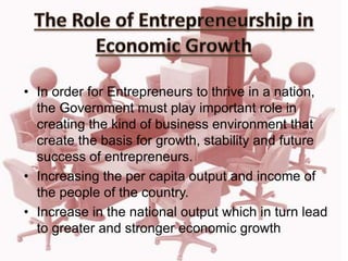 • In order for Entrepreneurs to thrive in a nation,
the Government must play important role in
creating the kind of business environment that
create the basis for growth, stability and future
success of entrepreneurs.
• Increasing the per capita output and income of
the people of the country.
• Increase in the national output which in turn lead
to greater and stronger economic growth
 
