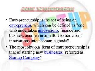 • Entrepreneurship is the act of being an
entrepreneur, which can be defined as "one
who undertakes innovations, finance and
business acumen in an effort to transform
innovations into economic goods".
• The most obvious form of entrepreneurship is
that of starting new businesses (referred as
Startup Company)
 