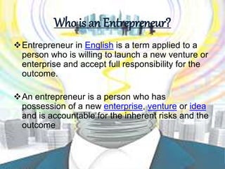 Who is an Entrepreneur?
Entrepreneur in English is a term applied to a
person who is willing to launch a new venture or
enterprise and accept full responsibility for the
outcome.
An entrepreneur is a person who has
possession of a new enterprise, venture or idea
and is accountable for the inherent risks and the
outcome
 
