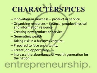 – Innovation or newness – product or service.
– Organizing resources – finance, people, physical
and information resource.
– Creating new product or service.
– Generating wealth
– Taking risk in a business venture.
– Prepared to face uncertainty.
– Create job opportunity
– Increase the abundance of wealth generation for
the nation.
 