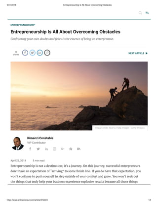 5/21/2018 Entrepreneurship Is All About Overcoming Obstacles
https://www.entrepreneur.com/article/312223 1/4
NEXT ARTICLE
ENTREPRENEURSHIP
Entrepreneurship Is All About Overcoming Obstacles
Confronting your own doubts and fears is the essence of being an entrepreneur.
--
shares
   
Kimanzi Constable
VIP Contributor
      
April 23, 2018 5 min read
Entrepreneurship is not a destination; it’s a journey. On this journey, successful entrepreneurs
don't have an expectation of “arriving” to some nish line. If you do have that expectation, you
won’t continue to push yourself to step outside of your comfort and grow. You won’t seek out
the things that truly help your business experience explosive results because all those things
require you stretching yourself.
Image credit: Buena Vista Images | Getty Images
 
 