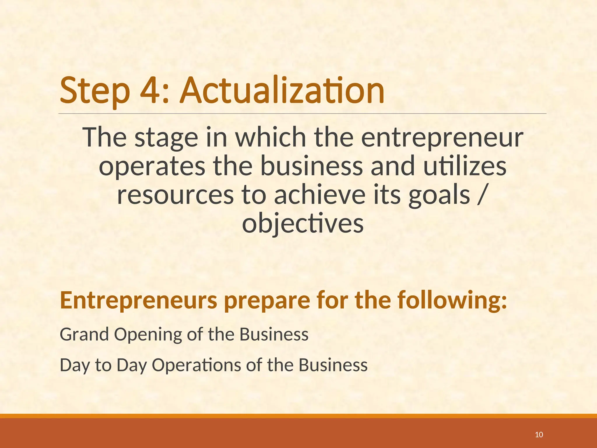 Step 4: Actualization
The stage in which the entrepreneur
operates the business and utilizes
resources to achieve its goals /
objectives
Entrepreneurs prepare for the following:
Grand Opening of the Business
Day to Day Operations of the Business
10
 