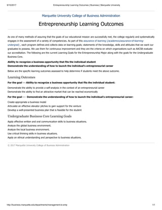 9/10/2017 Entrepreneurship Learning Outcomes | Business | Marquette University
http://business.marquette.edu/departments/management-lo-entp 1/1
Marquette University College of Business Administration
Entrepreneurship Learning Outcomes
As one of many methods of assuring that the goals of our educational mission are successfully met, the college regularly and systematically
engages in the assessment of a variety of competencies. As part of this assurance of learning (/academics/assurance-of-learning-
undergrad) , each program defines and collects data on learning goals; statements of the knowledge, skills and attitudes that we want our
graduates to possess. We use them for continuous improvement and they are the criteria on which organizations such as AACSB evaluate
our accreditation. The following are the current Learning Goals for the Entrepreneurship Major along with the goals for the Undergraduate
Business Core.
Ability to recognize a business opportunity that fits the individual student
Demonstrate the understanding of how to launch the individual's entrepreneurial career
Below are the specific learning outcomes assessed to help determine if students meet the above outcome.
Learning Outcomes
For the goal - - Ability to recognize a business opportunity that fits the individual student:
Demonstrate the ability to provide a self-analysis in the context of an entrepreneurial career
Demonstrate the ability to find an attractive market that can be reached economically
For the goal - - Demonstrate the understanding of how to launch the individual’s entrepreneurial career:
Create appropriate a business model
Articulate an effective elevator pitches to gain support for the venture
Develop a well-presented business plan that is feasible for the student
Undergraduate Business Core Learning Goals
Apply effective written and oral communication skills to business situations.
Analyze the global business environment.
Analyze the local business environment.
Use critical thinking skills in business situations.
Apply an ethical understanding and perspective to business situations.
© 2017 Marquette University College of Business Administration
 
