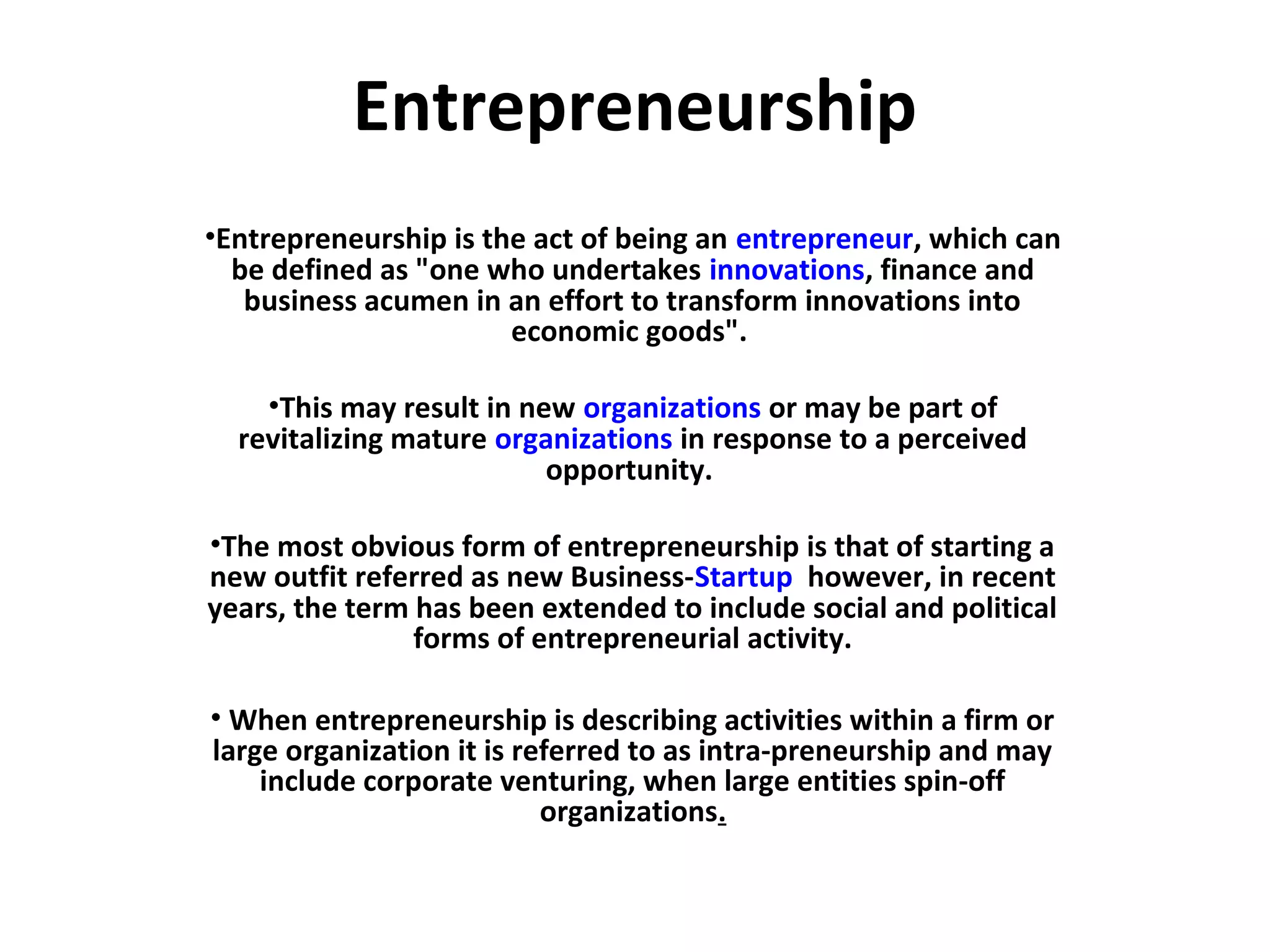 Entrepreneurship
•Entrepreneurship is the act of being an entrepreneur, which can
be defined as "one who undertakes innovations, finance and
business acumen in an effort to transform innovations into
economic goods".
•This may result in new organizations or may be part of
revitalizing mature organizations in response to a perceived
opportunity.
•The most obvious form of entrepreneurship is that of starting a
new outfit referred as new Business-Startup however, in recent
years, the term has been extended to include social and political
forms of entrepreneurial activity.
• When entrepreneurship is describing activities within a firm or
large organization it is referred to as intra-preneurship and may
include corporate venturing, when large entities spin-off
organizations.
 