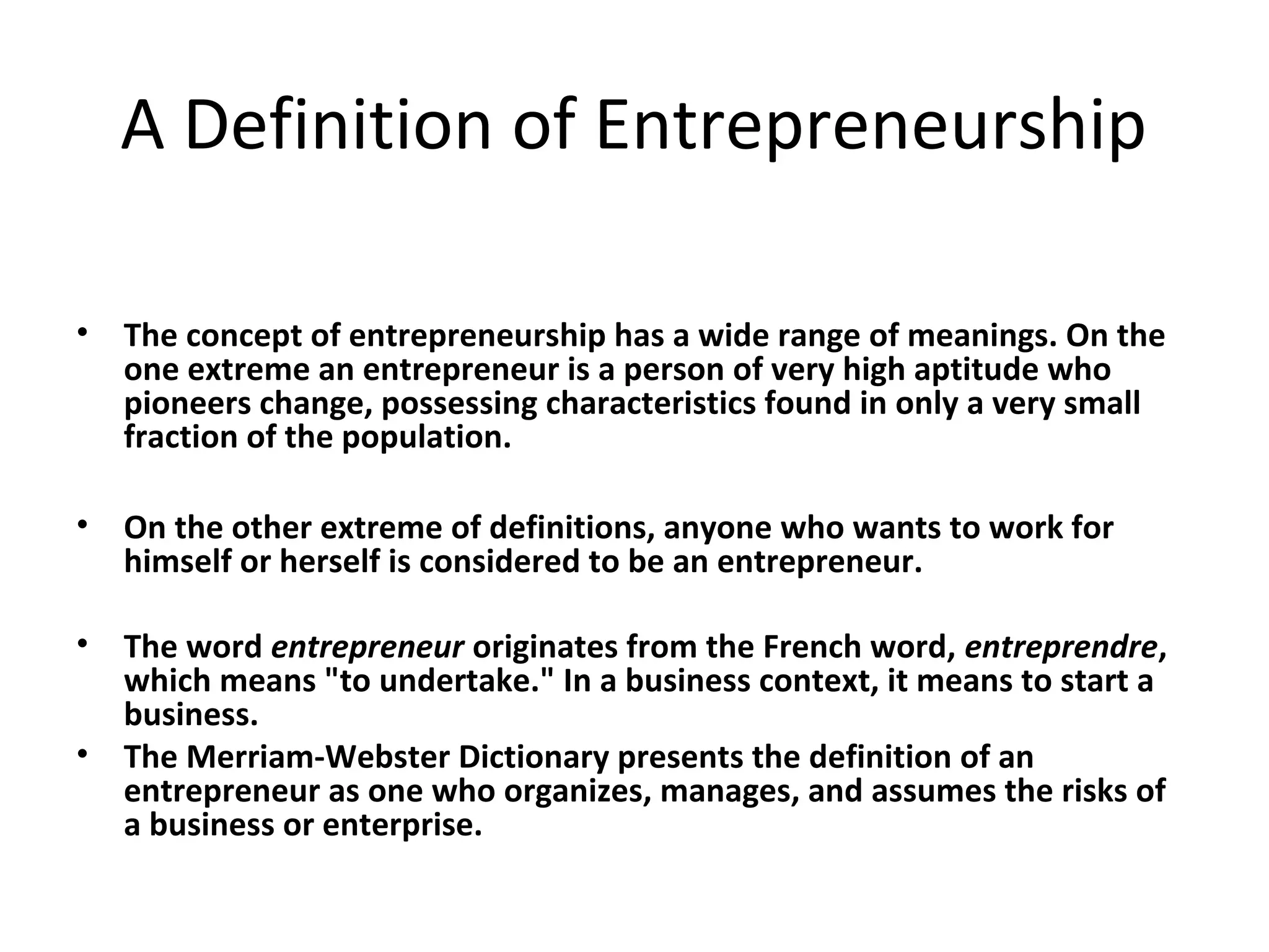 A Definition of Entrepreneurship
• The concept of entrepreneurship has a wide range of meanings. On the
one extreme an entrepreneur is a person of very high aptitude who
pioneers change, possessing characteristics found in only a very small
fraction of the population.
• On the other extreme of definitions, anyone who wants to work for
himself or herself is considered to be an entrepreneur.
• The word entrepreneur originates from the French word, entreprendre,
which means "to undertake." In a business context, it means to start a
business.
• The Merriam-Webster Dictionary presents the definition of an
entrepreneur as one who organizes, manages, and assumes the risks of
a business or enterprise.
 