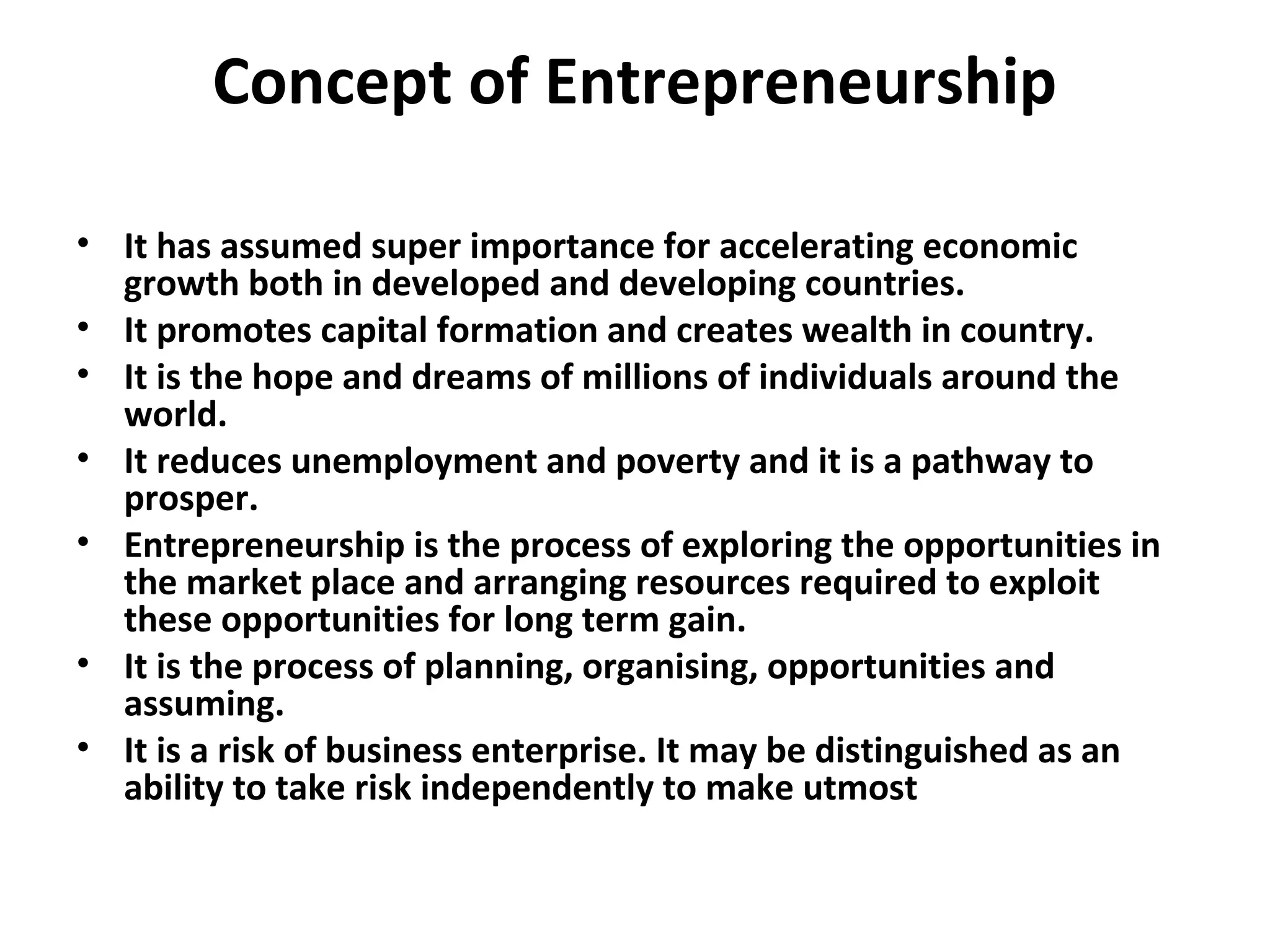 Concept of Entrepreneurship
• It has assumed super importance for accelerating economic
growth both in developed and developing countries.
• It promotes capital formation and creates wealth in country.
• It is the hope and dreams of millions of individuals around the
world.
• It reduces unemployment and poverty and it is a pathway to
prosper.
• Entrepreneurship is the process of exploring the opportunities in
the market place and arranging resources required to exploit
these opportunities for long term gain.
• It is the process of planning, organising, opportunities and
assuming.
• It is a risk of business enterprise. It may be distinguished as an
ability to take risk independently to make utmost
 