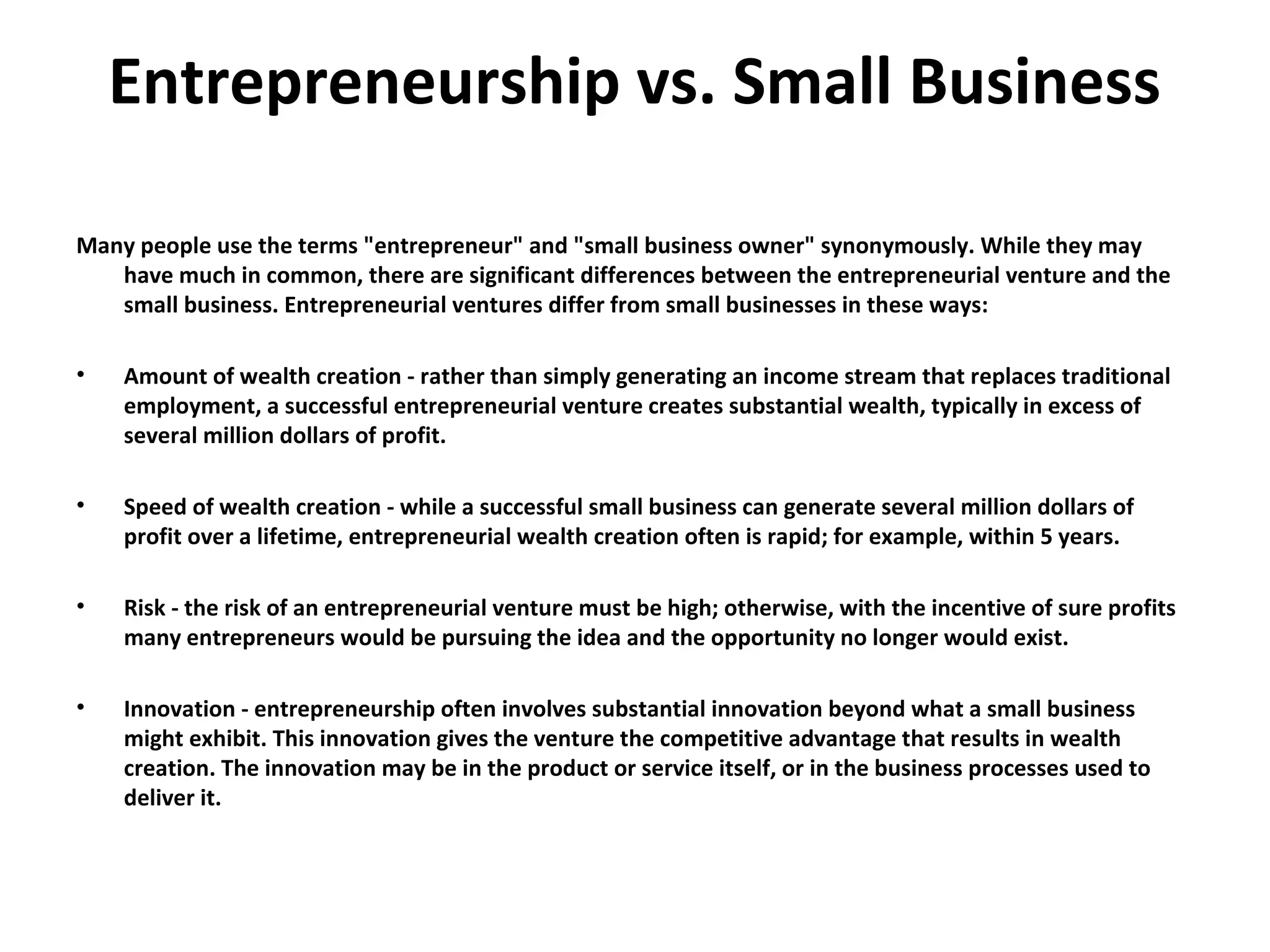 Entrepreneurship vs. Small Business
Many people use the terms "entrepreneur" and "small business owner" synonymously. While they may
have much in common, there are significant differences between the entrepreneurial venture and the
small business. Entrepreneurial ventures differ from small businesses in these ways:
• Amount of wealth creation - rather than simply generating an income stream that replaces traditional
employment, a successful entrepreneurial venture creates substantial wealth, typically in excess of
several million dollars of profit.
• Speed of wealth creation - while a successful small business can generate several million dollars of
profit over a lifetime, entrepreneurial wealth creation often is rapid; for example, within 5 years.
• Risk - the risk of an entrepreneurial venture must be high; otherwise, with the incentive of sure profits
many entrepreneurs would be pursuing the idea and the opportunity no longer would exist.
• Innovation - entrepreneurship often involves substantial innovation beyond what a small business
might exhibit. This innovation gives the venture the competitive advantage that results in wealth
creation. The innovation may be in the product or service itself, or in the business processes used to
deliver it.
 