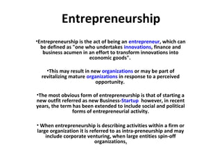 Entrepreneurship
•Entrepreneurship is the act of being an entrepreneur, which can
be defined as "one who undertakes innovations, finance and
business acumen in an effort to transform innovations into
economic goods".
•This may result in new organizations or may be part of
revitalizing mature organizations in response to a perceived
opportunity.
•The most obvious form of entrepreneurship is that of starting a
new outfit referred as new Business-Startup however, in recent
years, the term has been extended to include social and political
forms of entrepreneurial activity.
• When entrepreneurship is describing activities within a firm or
large organization it is referred to as intra-preneurship and may
include corporate venturing, when large entities spin-off
organizations.
 