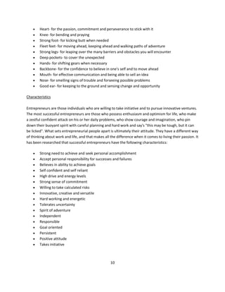   Heart- for the passion, commitment and perseverance to stick with it
       Knee- for bending and praying
       Strong foot- for kicking butt when needed
       Fleet feet- for moving ahead, keeping ahead and walking paths of adventure
       Strong legs- for leaping over the many barriers and obstacles you will encounter
       Deep pockets- to cover the unexpected
       Hands- for shifting gears when necessary
       Backbone- for the confidence to believe in one's self and to move ahead
       Mouth- for effective communication and being able to sell an idea
       Nose- for smelling signs of trouble and forseeing possible problems
       Good ear- for keeping to the ground and sensing change and opportunity

Characteristics

Entrepreneurs are those individuals who are willing to take initiative and to pursue innovative ventures.
The most successful entrepreneurs are those who possess enthusiasm and optimism for life, who make
a zestful confident attack on his or her daily problems, who show courage and imagination, who pin
down their buoyant spirit with careful planning and hard work and say's "this may be tough, but it can
be licked". What sets entrepreneurial people apart is ultimately their attitude. They have a different way
of thinking about work and life, and that makes all the difference when it comes to living their passion. It
has been researched that successful entrepreneurs have the following characteristics:

       Strong need to achieve and seek personal accomplishment
       Accept personal responsibility for successes and failures
       Believes in ability to achieve goals
       Self confident and self reliant
       High drive and energy levels
       Strong sense of commitment
       Willing to take calculated risks
       Innovative, creative and versatile
       Hard working and energetic
       Tolerates uncertainty
       Spirit of adventure
       Independent
       Responsible
       Goal oriented
       Persistent
       Positive attitude
       Takes initiative



                                                    10
 