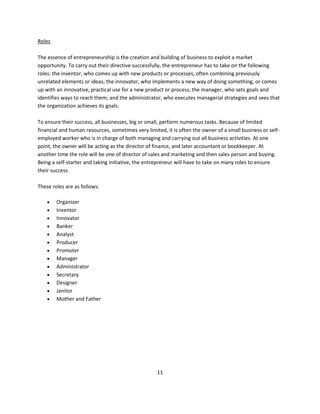 Roles

The essence of entrepreneurship is the creation and building of business to exploit a market
opportunity. To carry out their directive successfully, the entrepreneur has to take on the following
roles: the inventor, who comes up with new products or processes, often combining previously
unrelated elements or ideas; the innovator, who implements a new way of doing something, or comes
up with an innovative, practical use for a new product or process; the manager, who sets goals and
identifies ways to reach them; and the administrator, who executes managerial strategies and sees that
the organization achieves its goals.

To ensure their success, all businesses, big or small, perform numerous tasks. Because of limited
financial and human resources, sometimes very limited, it is often the owner of a small business or self-
employed worker who is in charge of both managing and carrying out all business activities. At one
point, the owner will be acting as the director of finance, and later accountant or bookkeeper. At
another time the role will be one of director of sales and marketing and then sales person and buying.
Being a self-starter and taking initiative, the entrepreneur will have to take on many roles to ensure
their success.

These roles are as follows:

       Organizer
       Inventor
       Innovator
       Banker
       Analyst
       Producer
       Promoter
       Manager
       Administrator
       Secretary
       Designer
       Janitor
       Mother and Father




                                                   11
 