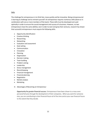 Skills

The challenge for entrepreneurs is to think fast, move quickly and be innovative. Being entrepreneurial
is learning to challenge and to reinvent yourself. An entrepreneur requires numerous skills (alone or in
combination with one or more members of the team). These skills must be developed and used
optimally in order to ensure the sound management and success of a business. However, no two
entrepreneurs have the same abilities, but in order to start and grow their ventures, research has shown
that successful entrepreneurs must acquire the following skills:

        Opportunity identification
        Creative thinking
        Researching
        Networking
        Evaluation and assessment
        Goal setting
        Communication
        Innovation
        Planning
        Organization
        Decision making
        Team building
        Problem solving
        Leadership
        Stress management
        Record keeping
        Financial management
        Financial planning
        Negotiation
        Market analysis
        Marketing

    D. Advantages of Becoming an Entrepreneur

         Opportunity for greater financial success. Entrepreneurs have been shown to a mass even
         personal fortunes through the development of their companies.. When you work for someone
         else, you are contributing to their financial future all of the time and to your own financial future
         to the extent that they decide.




                                                     12
 