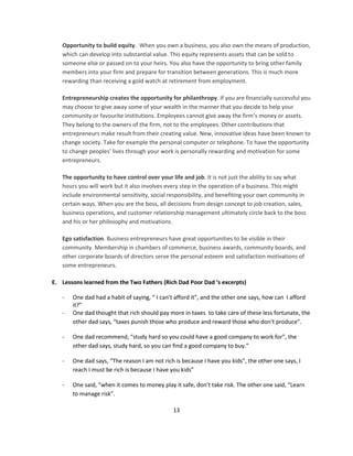Opportunity to build equity. When you own a business, you also own the means of production,
   which can develop into substantial value. This equity represents assets that can be sold to
   someone else or passed on to your heirs. You also have the opportunity to bring other family
   members into your firm and prepare for transition between generations. This is much more
   rewarding than receiving a gold watch at retirement from employment.

   Entrepreneurship creates the opportunity for philanthropy. If you are financially successful you
   may choose to give away some of your wealth in the manner that you decide to help your
   community or favourite institutions. Employees cannot give away the firm’s money or assets.
   They belong to the owners of the firm, not to the employees. Other contributions that
   entrepreneurs make result from their creating value. New, innovative ideas have been known to
   change society. Take for example the personal computer or telephone. To have the opportunity
   to change peoples’ lives through your work is personally rewarding and motivation for some
   entrepreneurs.

   The opportunity to have control over your life and job. It is not just the ability to say what
   hours you will work but it also involves every step in the operation of a business. This might
   include environmental sensitivity, social responsibility, and benefiting your own community in
   certain ways. When you are the boss, all decisions from design concept to job creation, sales,
   business operations, and customer relationship management ultimately circle back to the boss
   and his or her philosophy and motivations.

   Ego satisfaction. Business entrepreneurs have great opportunities to be visible in their
   community. Membership in chambers of commerce, business awards, community boards, and
   other corporate boards of directors serve the personal esteem and satisfaction motivations of
   some entrepreneurs.

E. Lessons learned from the Two Fathers (Rich Dad Poor Dad ‘s excerpts)

   -   One dad had a habit of saying, “ I can’t afford it”, and the other one says, how can I afford
       it?”
   -   One dad thought that rich should pay more in taxes to take care of these less fortunate, the
       other dad says, “taxes punish those who produce and reward those who don’t produce”.

   -   One dad recommend, “study hard so you could have a good company to work for”, the
       other dad says, study hard, so you can find a good company to buy.”

   -   One dad says, “The reason I am not rich is because I have you kids”, the other one says, I
       reach I must be rich is because I have you kids”

   -   One said, “when it comes to money play it safe, don’t take risk. The other one said, “Learn
       to manage risk”.

                                              13
 