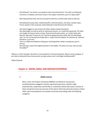 -    One believed, “our home is our greatest asset and achievement”, the other one believed,
            my home is a liability, and if your house is the largest investment, you’re in big trouble”

       -    Both dad paid their bills, the first one paid his bills first, and the other paid his bills last.

       -    One believed on pay raises, medical benefits, retirement plans, sick leave, vacation days,
            Tenure system in the university, other believed in total financial self reliance.

       -    One dad struggles to save money, the other simply created investment.
       -    One dad taught me how to write an impressive resume, so I could find a good job. The other
            one taught me how to write a strong financial and business plans, so I could create jobs.
       -    My poor dad said, I’ll never be rich, and the prophecy became reality. My rich dad always
            says, I’m rich, he has become broke after a major financial setback, he continue sly referred
            himself as a rich man.
       -    There is a difference between being poor and being broke. Broke is temporary, poor is
            eternal.
       -    One dad says, acquire the highest position in the ladder. The other one says, why not own
            the ladder?”


“Money is a form of power. But what is more powerful is financial education. Money comes and goes. If
you have an education how money works, you gain power over it and begin building wealth.”

Robert Kiyosaki




           Chapter 2: MICRO, SMALL AND MEDIUM ENTERPRISE


            A.                               MSMEs Defined

                  Micro, small, and medium enterprises (MSMEs) are defined as any business
                  activity/enterprise engaged in industry, agri-business/services, whether single
                  proprietorship, cooperative, partnership, or corporation whose total assets, inclusive of
                  those arising from loans but exclusive of the land on which the particular business entity's
                  office, plant and equipment are situated, must have value falling under the following
                  categories:




                                                       14
 